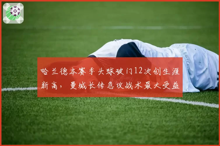 哈兰德本赛季头球破门12次创生涯新高，曼城长传急攻战术最大受益者？