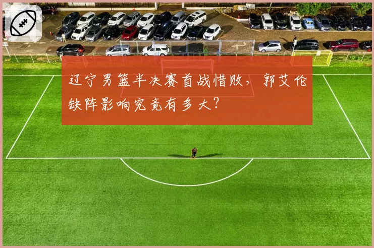 辽宁男篮半决赛首战惜败,郭艾伦缺阵影响究竟有多大?