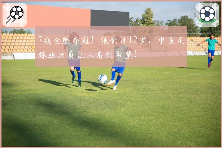7战全胜夺冠!他们才12岁,中国足球这次真让人看到希望!
