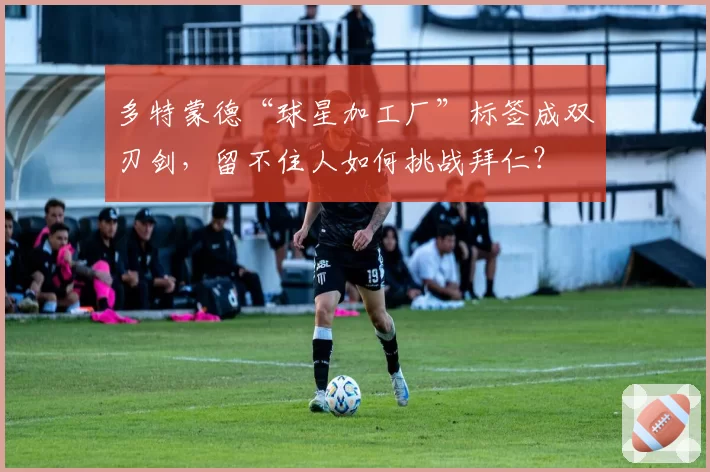 多特蒙德“球星加工厂”标签成双刃剑,留不住人如何挑战拜仁?