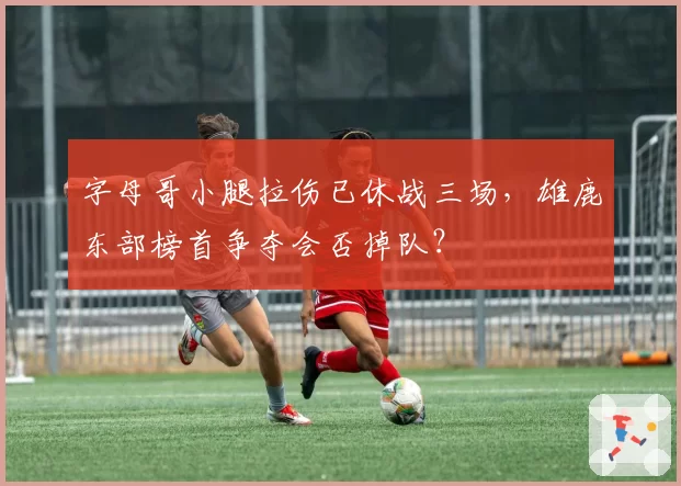字母哥小腿拉伤已休战三场，雄鹿东部榜首争夺会否掉队？