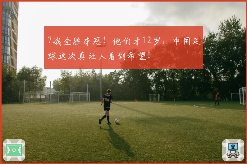 7战全胜夺冠!他们才12岁,中国足球这次真让人看到希望!
