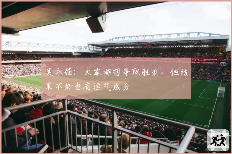 吴永强：大家都想争取胜利，但结果不好也有运气成分