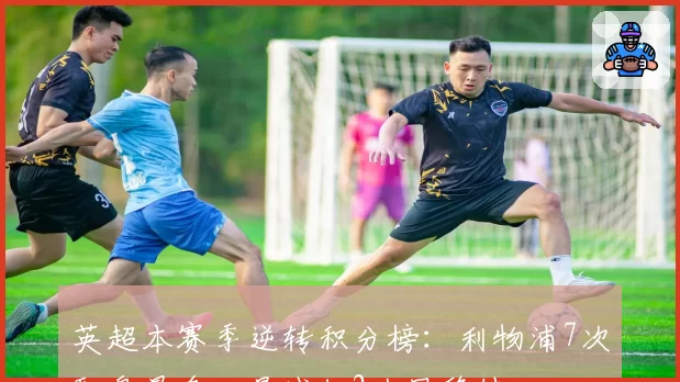 英超本赛季逆转积分榜：利物浦7次翻盘最多，曼城仅2次显稳健