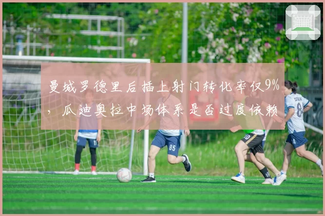 曼城罗德里后插上射门转化率仅9%,瓜迪奥拉中场体系是否过度依赖远射?