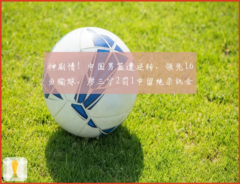 神剧情！中国男篮遭逆转，领先16分输球，廖三宁2罚1中留绝杀机会