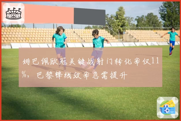 姆巴佩欧冠关键战射门转化率仅11%,巴黎锋线效率急需提升