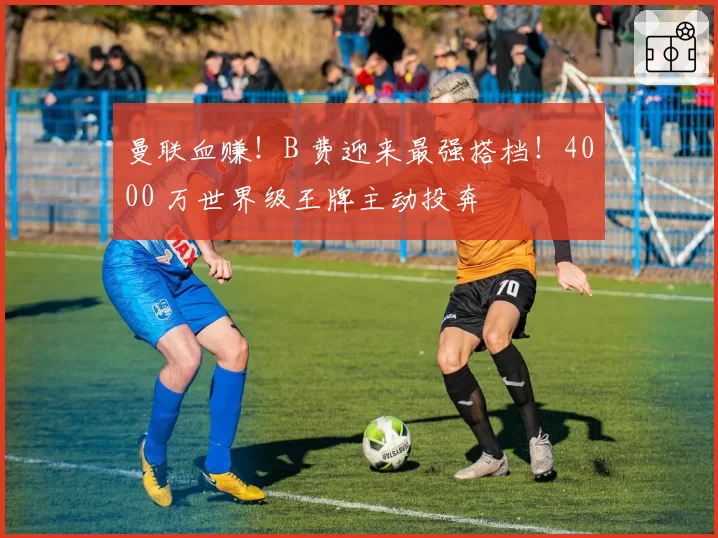 曼联血赚！B 费迎来最强搭档！4000 万世界级王牌主动投奔