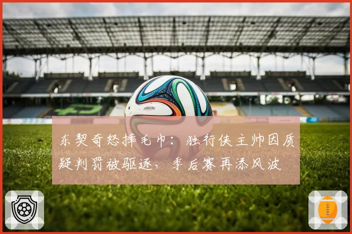东契奇怒摔毛巾：独行侠主帅因质疑判罚被驱逐，季后赛再添风波