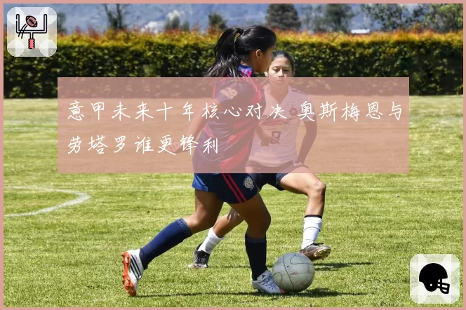 意甲未来十年核心对决 奥斯梅恩与劳塔罗谁更锋利