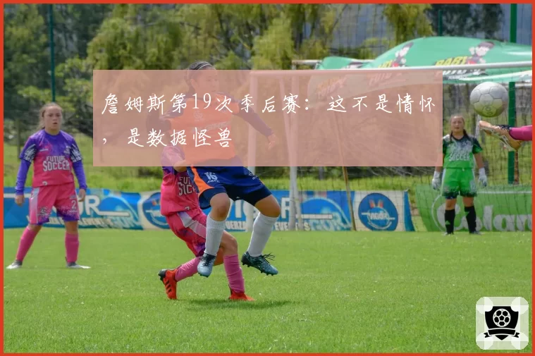 詹姆斯第19次季后赛：这不是情怀，是数据怪兽