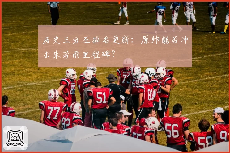 历史三分王排名更新:原帅能否冲击朱芳雨里程碑?