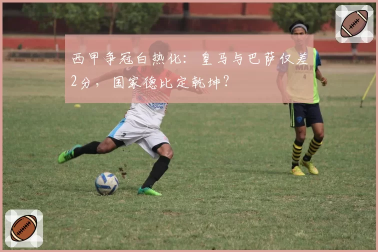 西甲争冠白热化:皇马与巴萨仅差2分,国家德比定乾坤?