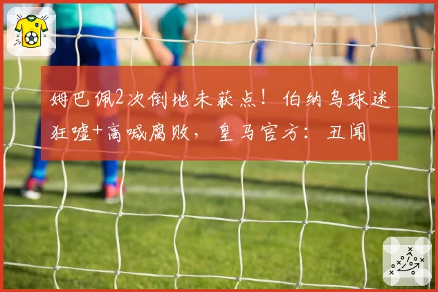 姆巴佩2次倒地未获点!伯纳乌球迷狂嘘+高喊腐败,皇马官方:丑闻