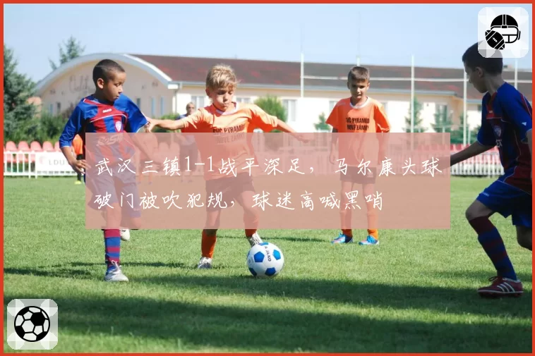 武汉三镇1-1战平深足,马尔康头球破门被吹犯规,球迷高喊黑哨