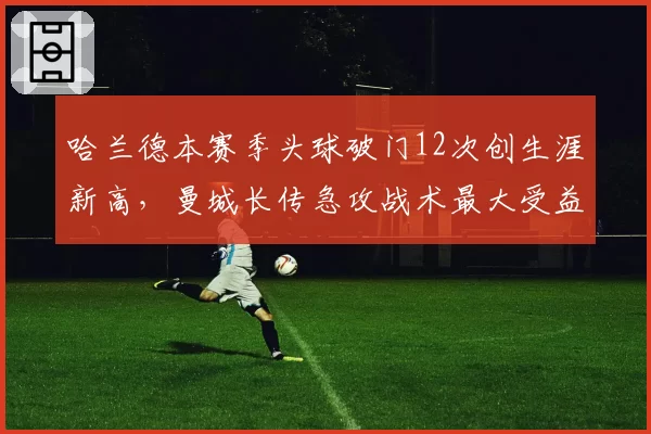 哈兰德本赛季头球破门12次创生涯新高，曼城长传急攻战术最大受益者？