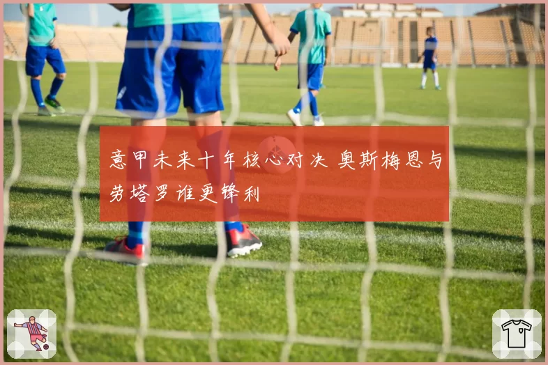 意甲未来十年核心对决 奥斯梅恩与劳塔罗谁更锋利