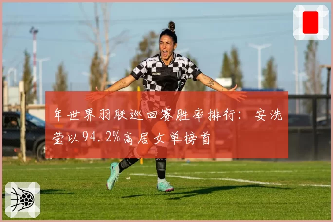年世界羽联巡回赛胜率排行:安洗莹以94.2%高居女单榜首