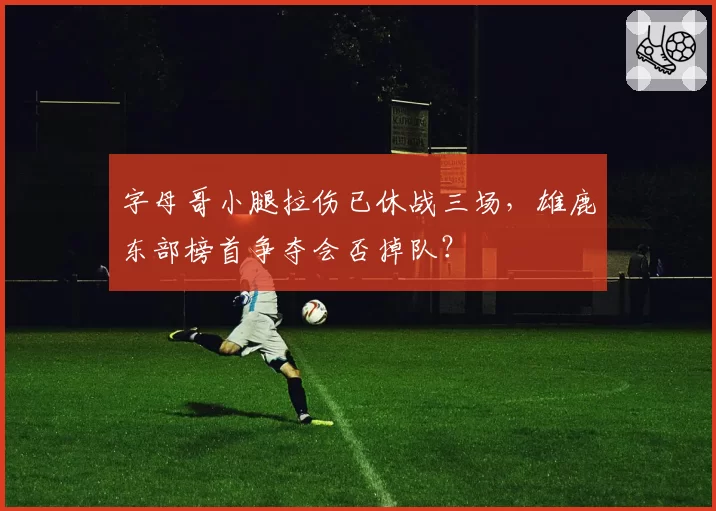 字母哥小腿拉伤已休战三场，雄鹿东部榜首争夺会否掉队？