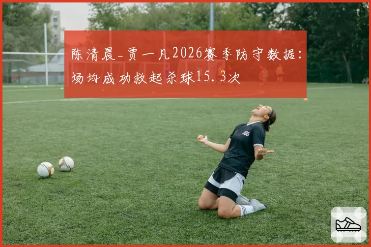陈清晨_贾一凡2026赛季防守数据:场均成功救起杀球15.3次