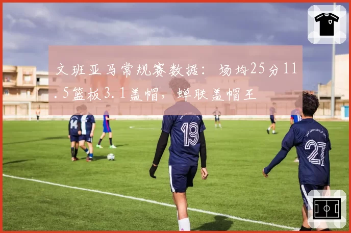 文班亚马常规赛数据:场均25分11.5篮板3.1盖帽,蝉联盖帽王