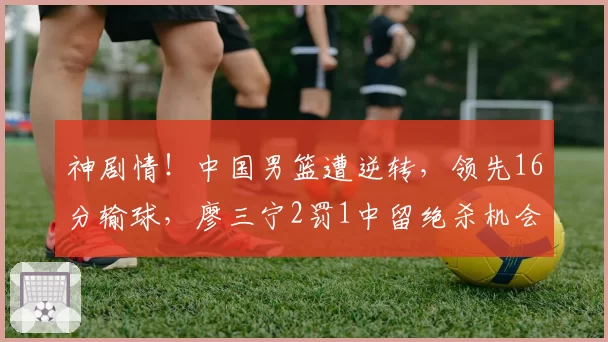 神剧情！中国男篮遭逆转，领先16分输球，廖三宁2罚1中留绝杀机会