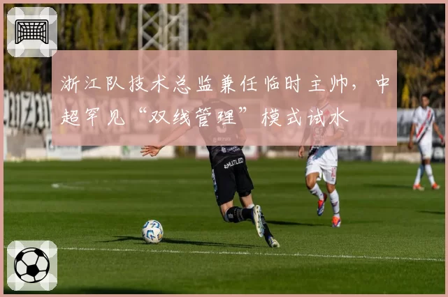 浙江队技术总监兼任临时主帅,中超罕见“双线管理”模式试水