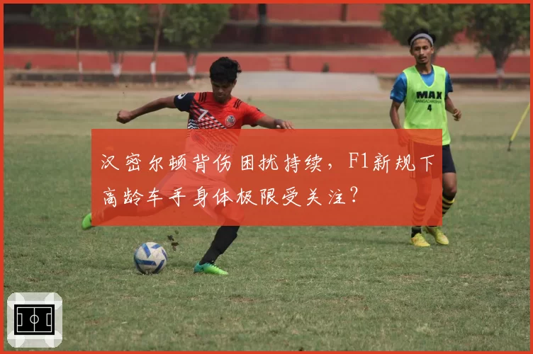 汉密尔顿背伤困扰持续,F1新规下高龄车手身体极限受关注?