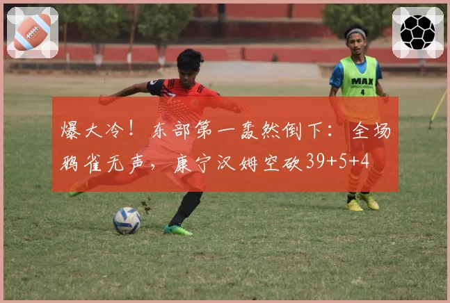 爆大冷！东部第一轰然倒下：全场鸦雀无声，康宁汉姆空砍39+5+4