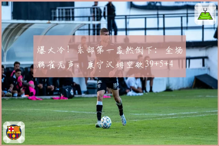 爆大冷！东部第一轰然倒下：全场鸦雀无声，康宁汉姆空砍39+5+4