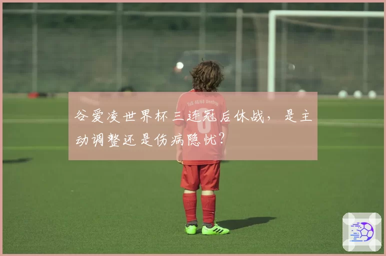 谷爱凌世界杯三连冠后休战,是主动调整还是伤病隐忧?