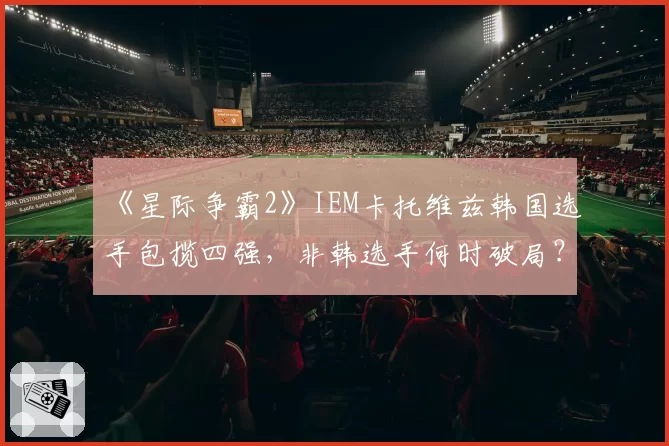 《星际争霸2》IEM卡托维兹韩国选手包揽四强,非韩选手何时破局?