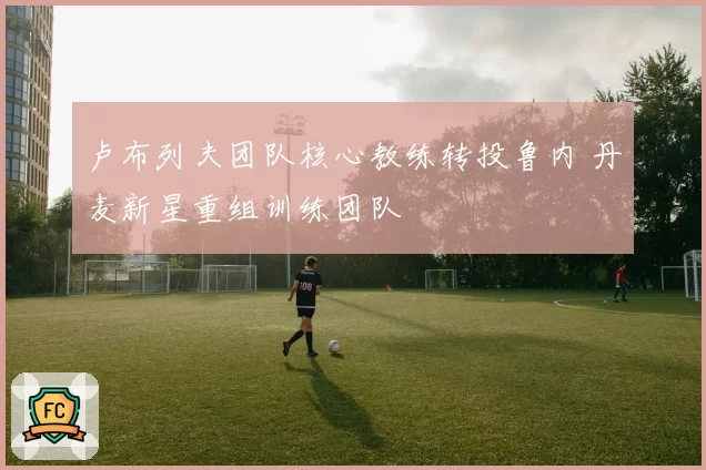 卢布列夫团队核心教练转投鲁内 丹麦新星重组训练团队
