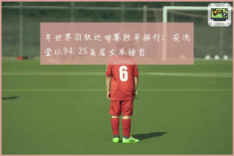年世界羽联巡回赛胜率排行:安洗莹以94.2%高居女单榜首