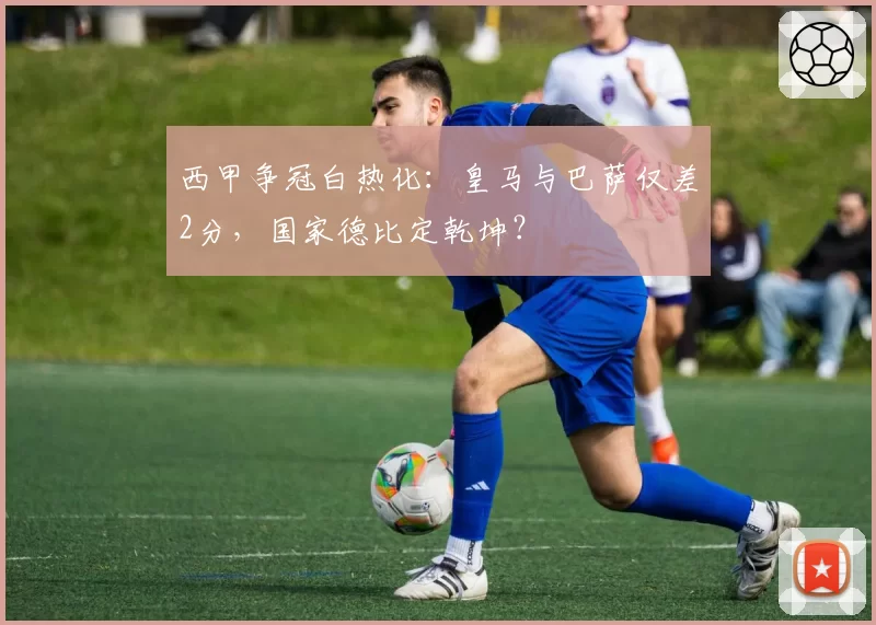 西甲争冠白热化:皇马与巴萨仅差2分,国家德比定乾坤?