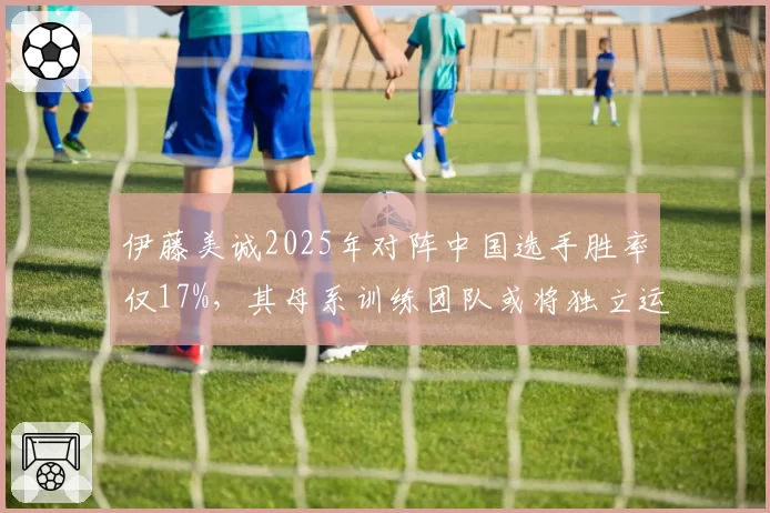 伊藤美诚2025年对阵中国选手胜率仅17%,其母系训练团队或将独立运营