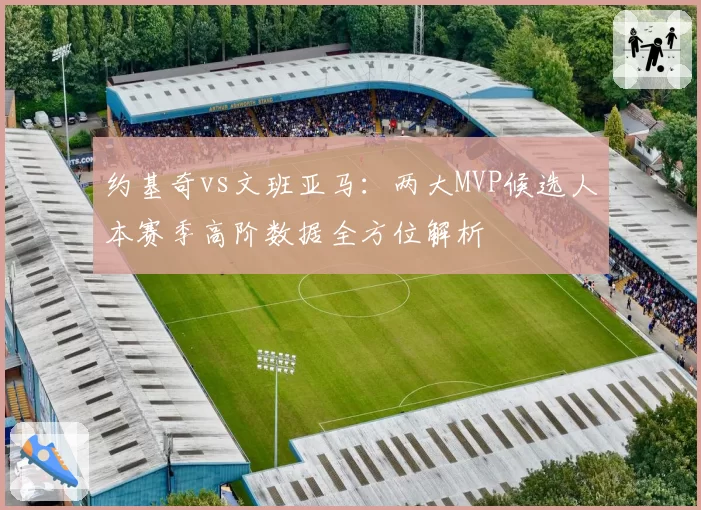 约基奇vs文班亚马:两大MVP候选人本赛季高阶数据全方位解析