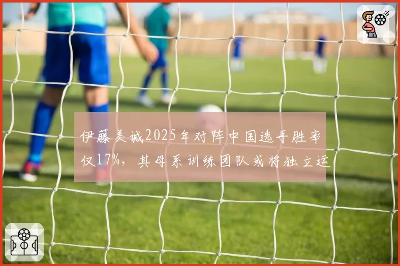 伊藤美诚2025年对阵中国选手胜率仅17%,其母系训练团队或将独立运营