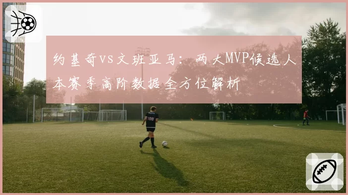 约基奇vs文班亚马:两大MVP候选人本赛季高阶数据全方位解析
