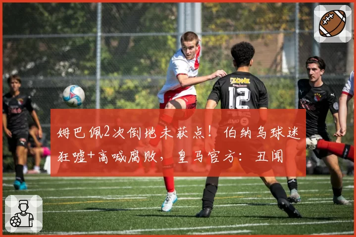 姆巴佩2次倒地未获点!伯纳乌球迷狂嘘+高喊腐败,皇马官方:丑闻