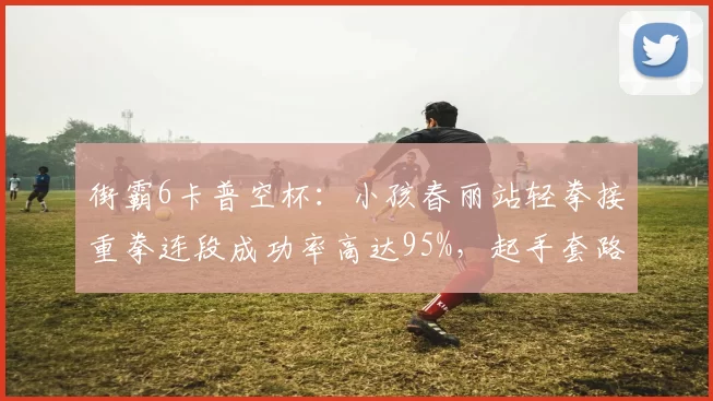 街霸6卡普空杯：小孩春丽站轻拳接重拳连段成功率高达95%，起手套路压制力显现