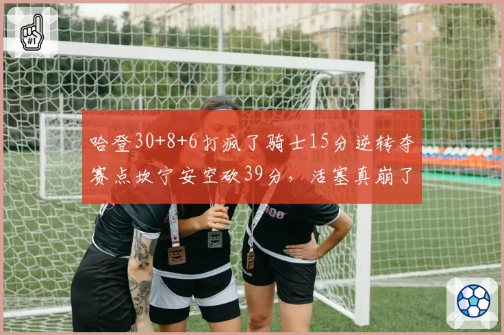 哈登30+8+6打疯了骑士15分逆转夺赛点坎宁安空砍39分，活塞真崩了