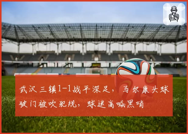 武汉三镇1-1战平深足,马尔康头球破门被吹犯规,球迷高喊黑哨