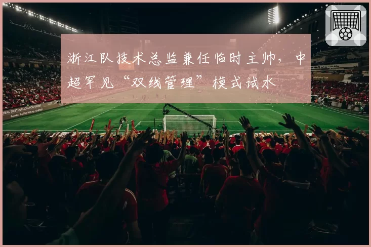 浙江队技术总监兼任临时主帅，中超罕见“双线管理”模式试水